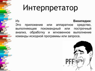 Из Википедии:
Это приложение или аппаратное средство,
выполняющее покомандный или построчный
анализ, обработку и мгновенное выполнение
команды исходной программы или запроса.
Интерпретатор
4
 