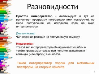 Простой интерпретатор - анализирует и тут же
выполняет программу покомандно (или построчно), по
мере поступления её исходного кода на вход
интерпретатора.
Достоинства:
•Мгновенная реакция на поступившую команду
Недостатки:
•Такой тип интерпретатора обнаруживает ошибки в
тексте программы только при попытке выполнения
команды (или строки) с ошибкой.
Разновидности
Такой интерпретатор хорош для мобильных
платформ, на стороне клиента
5
 