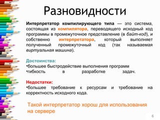 Интерпретатор компилирующего типа — это система,
состоящая из компилятора, переводящего исходный код
программы в промежуточное представление (в байт-код), и
собственно интерпретатора, который выполняет
полученный промежуточный код (так называемая
виртуальная машина).
Достоинства:
•большее быстродействие выполнения программ
•гибкость в разработке задач.
Недостатки:
•большее требование к ресурсам и требование на
корректность исходного кода.
Такой интерпретатор хорош для использования
на сервере
6
Разновидности
 
