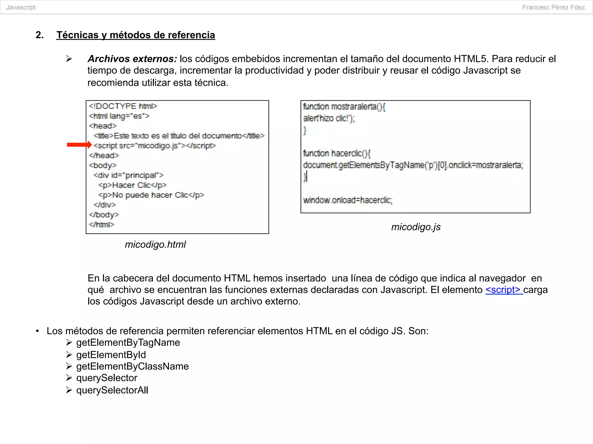 2.  Técnicas y métodos de referencia
Ø  Archivos externos: los códigos embebidos incrementan el tamaño del documento HTML5. Para reducir el
tiempo de descarga, incrementar la productividad y poder distribuir y reusar el código Javascript se
recomienda utilizar esta técnica.
•  Los métodos de referencia permiten referenciar elementos HTML en el código JS. Son:
Ø  getElementByTagName
Ø  getElementById
Ø  getElementByClassName
Ø  querySelector
Ø  querySelectorAll
Javascript Francesc Përez Fdez.
micodigo.html
micodigo.js
En la cabecera del documento HTML hemos insertado una línea de código que indica al navegador en
qué archivo se encuentran las funciones externas declaradas con Javascript. El elemento <script> carga
los códigos Javascript desde un archivo externo.
	
  
 