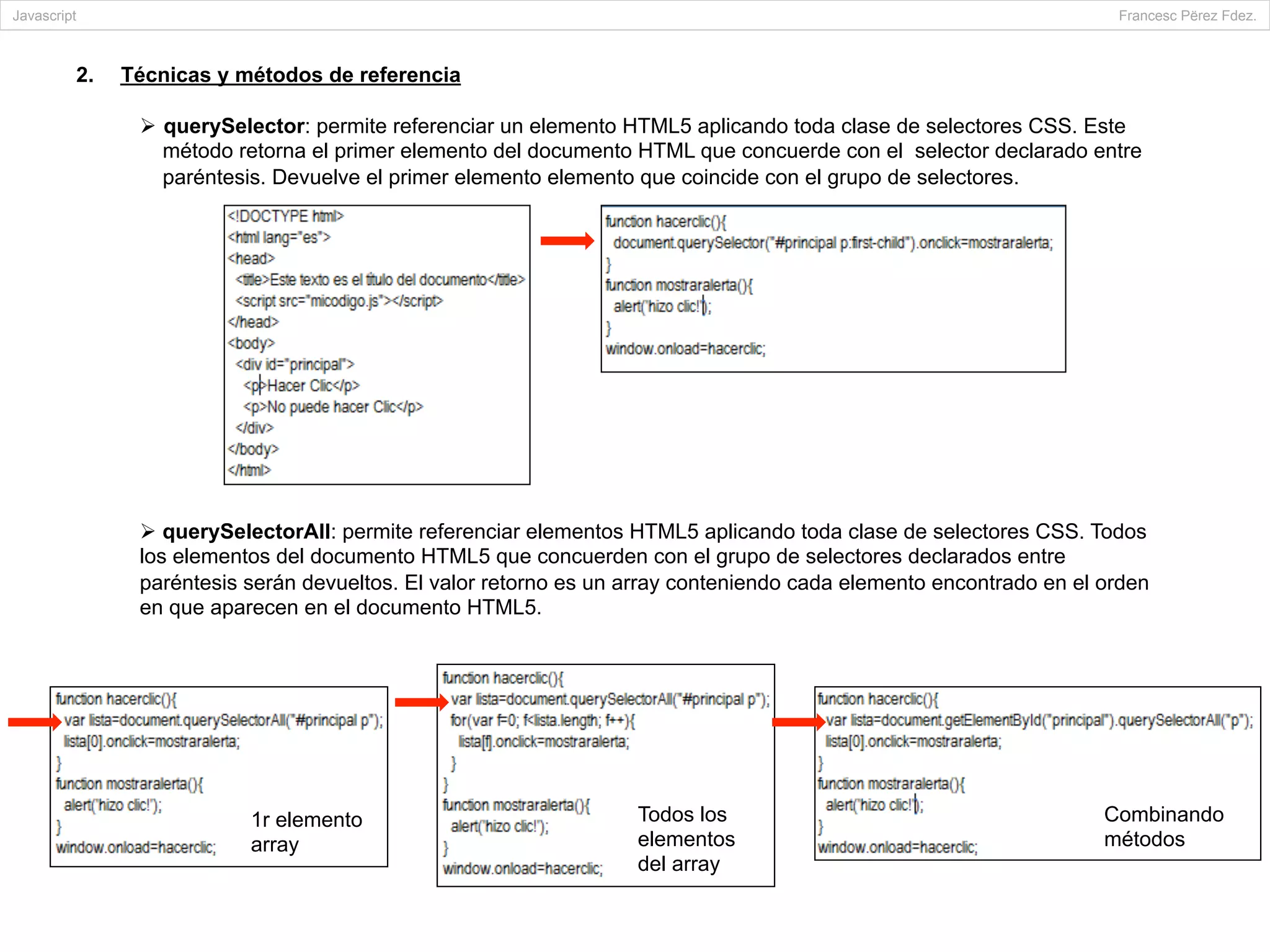 2.  Técnicas y métodos de referencia
Ø  querySelector: permite referenciar un elemento HTML5 aplicando toda clase de selectores CSS. Este
método retorna el primer elemento del documento HTML que concuerde con el selector declarado entre
paréntesis. Devuelve el primer elemento elemento que coincide con el grupo de selectores.
Ø querySelectorAll: permite referenciar elementos HTML5 aplicando toda clase de selectores CSS. Todos
los elementos del documento HTML5 que concuerden con el grupo de selectores declarados entre
paréntesis serán devueltos. El valor retorno es un array conteniendo cada elemento encontrado en el orden
en que aparecen en el documento HTML5.
Javascript Francesc Përez Fdez.
Combinando
métodos
1r elemento
array
Todos los
elementos
del array
 