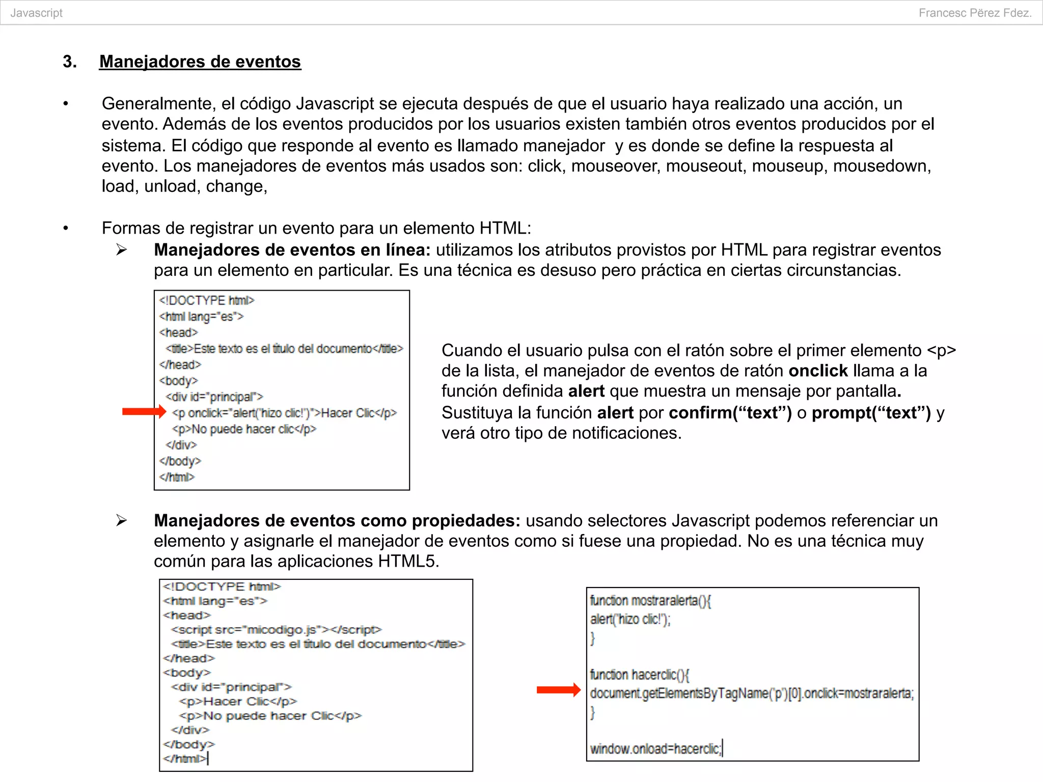 3.  Manejadores de eventos
•  Generalmente, el código Javascript se ejecuta después de que el usuario haya realizado una acción, un
evento. Además de los eventos producidos por los usuarios existen también otros eventos producidos por el
sistema. El código que responde al evento es llamado manejador y es donde se define la respuesta al
evento. Los manejadores de eventos más usados son: click, mouseover, mouseout, mouseup, mousedown,
load, unload, change,
•  Formas de registrar un evento para un elemento HTML:
Ø  Manejadores de eventos en línea: utilizamos los atributos provistos por HTML para registrar eventos
para un elemento en particular. Es una técnica es desuso pero práctica en ciertas circunstancias.
Ø  Manejadores de eventos como propiedades: usando selectores Javascript podemos referenciar un
elemento y asignarle el manejador de eventos como si fuese una propiedad. No es una técnica muy
común para las aplicaciones HTML5.
Javascript Francesc Përez Fdez.
Cuando el usuario pulsa con el ratón sobre el primer elemento <p>
de la lista, el manejador de eventos de ratón onclick llama a la
función definida alert que muestra un mensaje por pantalla.
Sustituya la función alert por confirm(“text”) o prompt(“text”) y
verá otro tipo de notificaciones.
 