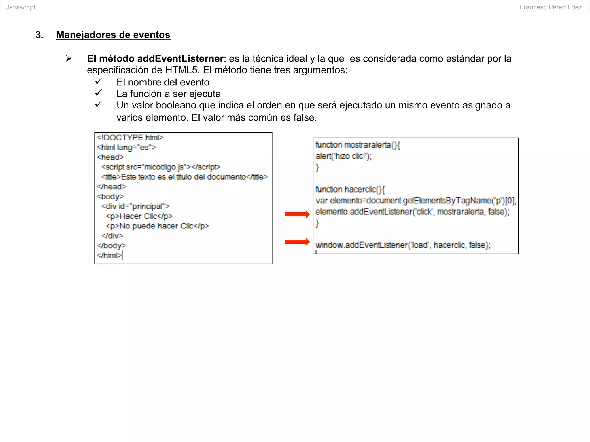 3.  Manejadores de eventos
Ø  El método addEventListerner: es la técnica ideal y la que es considerada como estándar por la
especificación de HTML5. El método tiene tres argumentos:
ü  El nombre del evento
ü  La función a ser ejecuta
ü  Un valor booleano que indica el orden en que será ejecutado un mismo evento asignado a
varios elemento. El valor más común es false.
Javascript Francesc Përez Fdez.
 