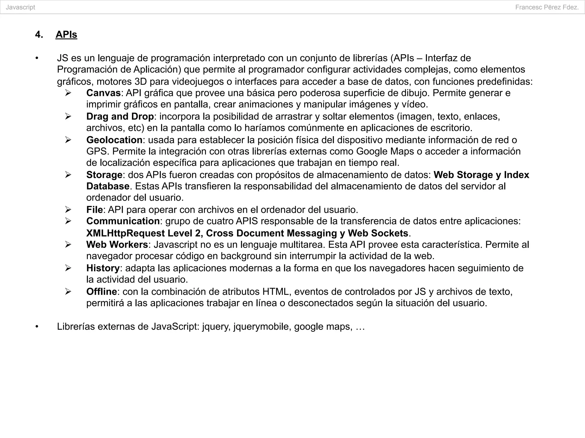 4.  APIs
•  JS es un lenguaje de programación interpretado con un conjunto de librerías (APIs – Interfaz de
Programación de Aplicación) que permite al programador configurar actividades complejas, como elementos
gráficos, motores 3D para videojuegos o interfaces para acceder a base de datos, con funciones predefinidas:
Ø  Canvas: API gráfica que provee una básica pero poderosa superficie de dibujo. Permite generar e
imprimir gráficos en pantalla, crear animaciones y manipular imágenes y vídeo.
Ø  Drag and Drop: incorpora la posibilidad de arrastrar y soltar elementos (imagen, texto, enlaces,
archivos, etc) en la pantalla como lo haríamos comúnmente en aplicaciones de escritorio.
Ø  Geolocation: usada para establecer la posición física del dispositivo mediante información de red o
GPS. Permite la integración con otras librerías externas como Google Maps o acceder a información
de localización específica para aplicaciones que trabajan en tiempo real.
Ø  Storage: dos APIs fueron creadas con propósitos de almacenamiento de datos: Web Storage y Index
Database. Estas APIs transfieren la responsabilidad del almacenamiento de datos del servidor al
ordenador del usuario.
Ø  File: API para operar con archivos en el ordenador del usuario.
Ø  Communication: grupo de cuatro APIS responsable de la transferencia de datos entre aplicaciones:
XMLHttpRequest Level 2, Cross Document Messaging y Web Sockets.
Ø  Web Workers: Javascript no es un lenguaje multitarea. Esta API provee esta característica. Permite al
navegador procesar código en background sin interrumpir la actividad de la web.
Ø  History: adapta las aplicaciones modernas a la forma en que los navegadores hacen seguimiento de
la actividad del usuario.
Ø  Offline: con la combinación de atributos HTML, eventos de controlados por JS y archivos de texto,
permitirá a las aplicaciones trabajar en línea o desconectados según la situación del usuario.
•  Librerías externas de JavaScript: jquery, jquerymobile, google maps, …
Javascript Francesc Përez Fdez.
	
  	
  	
  	
  	
  	
  	
  	
  	
  	
  	
  	
  	
  	
  	
  	
  	
  	
  	
  	
  	
  	
  	
  	
  	
  	
  	
  	
  	
  	
  	
  	
  	
  	
  	
  	
  	
  	
  	
  	
  	
  	
  
 