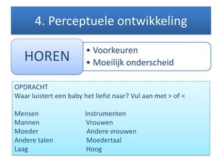 4. Perceptuele ontwikkeling
• Voorkeuren
• Moeilijk onderscheidHOREN
OPDRACHT
Waar luistert een baby het liefst naar? Vul aan met > of <
Mensen Instrumenten
Mannen Vrouwen
Moeder Andere vrouwen
Andere talen Moedertaal
Laag Hoog
 
