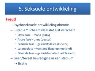 Freud
– Psychoseksuele ontwikkelingstheorie
– 5 stadia ~ lichaamsdeel dat lust verschaft
• Orale fase – mond (baby)
• Anale fase – anus (peuter)
• Fallische fase – geslachtsdelen (kleuter)
• Latentiefase – verstand (lagereschoolkind)
• Genitale fase – geslachtscontact (adolescent)
– Geen/teveel bevrediging in een stadium
fixatie
5. Seksuele ontwikkeling
 