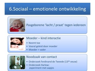 6.Sociaal – emotionele ontwikkeling
Pasgeborene ‘lacht / praat’ tegen iedereen
Moeder – kind interactie
• Neemt toe
• Vooral geleid door moeder
• Moeder > vader
Noodzaak van contact
• Onderzoek Ferdinand de Tweede (13de eeuw)
• Onderzoek Harlow:
experiment met aapjes
 