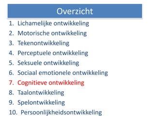 1. Lichamelijke ontwikkeling
2. Motorische ontwikkeling
3. Tekenontwikkeling
4. Perceptuele ontwikkeling
5. Seksuele ontwikkeling
6. Sociaal emotionele ontwikkeling
7. Cognitieve ontwikkeling
8. Taalontwikkeling
9. Spelontwikkeling
10. Persoonlijkheidsontwikkeling
Overzicht
 