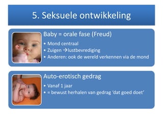 5. Seksuele ontwikkeling
Baby = orale fase (Freud)
• Mond centraal
• Zuigen lustbevrediging
• Anderen: ook de wereld verkennen via de mond
Auto-erotisch gedrag
• Vanaf 1 jaar
• = bewust herhalen van gedrag ‘dat goed doet’
 