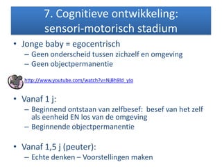 7. Cognitieve ontwikkeling:
sensori-motorisch stadium
• Jonge baby = egocentrisch
– Geen onderscheid tussen zichzelf en omgeving
– Geen objectpermanentie
http://www.youtube.com/watch?v=NjBh9ld_yIo
• Vanaf 1 j:
– Beginnend ontstaan van zelfbesef: besef van het zelf
als eenheid EN los van de omgeving
– Beginnende objectpermanentie
• Vanaf 1,5 j (peuter):
– Echte denken – Voorstellingen maken
 