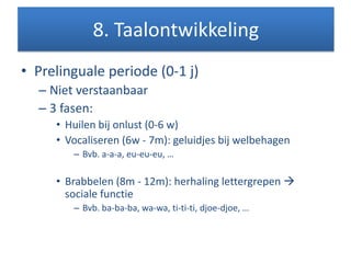 • Prelinguale periode (0-1 j)
– Niet verstaanbaar
– 3 fasen:
• Huilen bij onlust (0-6 w)
• Vocaliseren (6w - 7m): geluidjes bij welbehagen
– Bvb. a-a-a, eu-eu-eu, …
• Brabbelen (8m - 12m): herhaling lettergrepen 
sociale functie
– Bvb. ba-ba-ba, wa-wa, ti-ti-ti, djoe-djoe, …
8. Taalontwikkeling
 