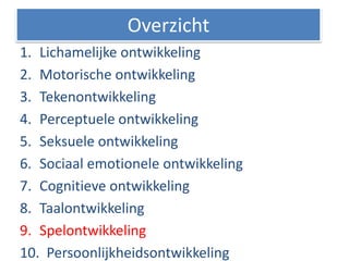 1. Lichamelijke ontwikkeling
2. Motorische ontwikkeling
3. Tekenontwikkeling
4. Perceptuele ontwikkeling
5. Seksuele ontwikkeling
6. Sociaal emotionele ontwikkeling
7. Cognitieve ontwikkeling
8. Taalontwikkeling
9. Spelontwikkeling
10. Persoonlijkheidsontwikkeling
Overzicht
 
