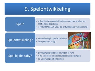 9. Spelontwikkeling
• = Activiteiten waarin kinderen met materialen en
met elkaar bezig zijn.
• = NOODZAKELIJK voor de ontwikkeling van het kind
Spel?
• Verandering in spelactiviteiten
• Complexiteit stijgt
Spelontwikkeling?
• Bewegingsspelletjes: bewegen is fun!
• 4 m: interesse in het resultaat van de dingen
• 1j: voorwerpen benoemen
Spel bij de baby?
 