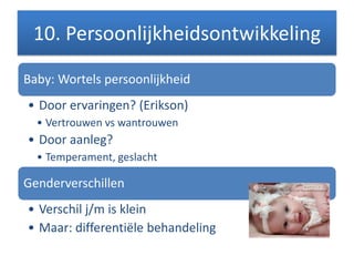 10. Persoonlijkheidsontwikkeling
Baby: Wortels persoonlijkheid
• Door ervaringen? (Erikson)
• Vertrouwen vs wantrouwen
• Door aanleg?
• Temperament, geslacht
Genderverschillen
• Verschil j/m is klein
• Maar: differentiële behandeling
 