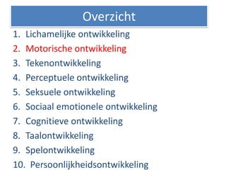 1. Lichamelijke ontwikkeling
2. Motorische ontwikkeling
3. Tekenontwikkeling
4. Perceptuele ontwikkeling
5. Seksuele ontwikkeling
6. Sociaal emotionele ontwikkeling
7. Cognitieve ontwikkeling
8. Taalontwikkeling
9. Spelontwikkeling
10. Persoonlijkheidsontwikkeling
Overzicht
 