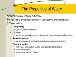 The Properties of Water
Water is a very versatile substance.
It has many properties that make it significant to living organisms.
These include:
– Transparency
• Light can pass through water.
– Cohesion
• Water molecules stick together (H bonding due to its polar nature), surface tension
– Solvent properties
• Many substances dissolve in water (substances can be carried in water)
– Thermal properties
• Water has a relatively high specific, Melting Point and Boiling Point
• Water can store heat
• Water can be used as a coolant
 