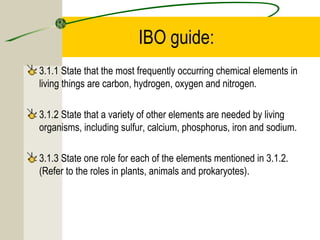 IBO guide:
3.1.1 State that the most frequently occurring chemical elements in
living things are carbon, hydrogen, oxygen and nitrogen.
3.1.2 State that a variety of other elements are needed by living
organisms, including sulfur, calcium, phosphorus, iron and sodium.
3.1.3 State one role for each of the elements mentioned in 3.1.2.
(Refer to the roles in plants, animals and prokaryotes).
 