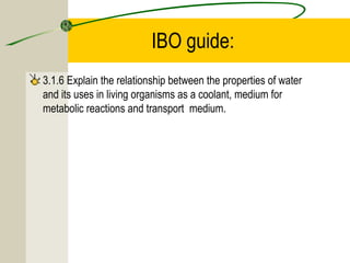 IBO guide:
3.1.6 Explain the relationship between the properties of water
and its uses in living organisms as a coolant, medium for
metabolic reactions and transport medium.
 