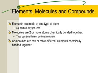 Elements, Molecules and Compounds
Elements are made of one type of atom
– eg: carbon, oxygen, iron
Molecules are 2 or more atoms chemically bonded together:
– They can be different or the same atom
Compounds are two or more different elements chemically
bonded together.
 