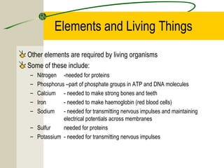 Elements and Living Things
Other elements are required by living organisms
Some of these include:
– Nitrogen -needed for proteins
– Phosphorus –part of phosphate groups in ATP and DNA molecules
– Calcium - needed to make strong bones and teeth
– Iron - needed to make haemoglobin (red blood cells)
– Sodium - needed for transmitting nervous impulses and maintaining
electrical potentials across membranes
– Sulfur needed for proteins
– Potassium - needed for transmitting nervous impulses
 