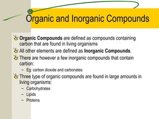 Organic and Inorganic Compounds
Organic Compounds are defined as compounds containing
carbon that are found in living organisms
All other elements are defined as Inorganic Compounds.
There are however a few inorganic compounds that contain
carbon:
– Eg: carbon dioxide and carbonates
Three type of organic compounds are found in large amounts in
living organisms:
– Carbohydrates
– Lipids
– Proteins
 