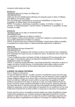 ενισχυμένο γάλα σόγιας και τόφου
ΜΥΘΟΣ #3:
"Χρειάζομαι κρέας για να πάρω τον σίδηρο μου"
ΠΡΑΓΜΑΤΙΚΟΤΗΤΑ:
Λάθος! Δεν θα είσαι εξασθενημένος,αδύναμος και αναιμικός χωρίς το κρέας. Ο σίδηρος
είναι άφθονος στις φυτικές τροφές.
Πίνε ένα ποτήρι χυμό πορτοκαλιού με το γεύμα για να βοηθήσεις το σώμα σου να
αποροφήσει το σίδηρο ακόμα πιό αποτελεσματικά.
ΠΗΓΕΣ: Το σουσάμι, ο ηλιόσπορος,τα φασόλια, οι φακές, το σπανάκι, το λάχανο, το
μαϊντανό, τα πλήρη δημητριακά, το φύτρο σταριού, τα δαμάσκηνα, οι χουρμάδες, το κεχρί,
η μελάσα, το τόφου
ΜΥΘΟΣ #4:
"Χρειάζομαι ψάρι για να πάρω τα ουσιαστικά λιπαρά"
ΠΡΑΓΜΑΤΙΚΟΤΗΤΑ:
Δεν χρειάζεσαι τα ψάρια για να πάρεις τα ‐ωμέγα 3.
Αυτά υπάρχουν επίσης στα φυτικά έλαια, τα οποία δεν περιέχουν τις μολυσματικές ουσίες
που συνήθως βρίσκονται στη σάρκα των ψαριών.
ΠΗΓΕΣ: Τα φυτικά έλαια όπως λινέλαιο και ελαιόλαδο, οι ξηροί καρποί (ειδικά τα καρύδια,
τα αμύγδαλα και τα φουντούκια), τα πράσινα φυλλώδη λαχανικά και τα αβοκάντο.
ΜΥΘΟΣ #5:
"Εάν είσαι βίγκαν θα έχεις έλλειψη Β12."
ΠΡΑΓΜΑΤΙΚΟΤΗΤΑ:
Η βιταμίνη Β12 δεν προέρχεται από το κρέας των ζώων ή τον μυϊκό ιστό τους, προέρχεται
από τα βακτήρια στο σώμα τους και την τροφή που τρώνε. Το κρέας δεν είναι η πηγή, είναι
ο μεταφορέας.
1 στους 4 ανθρώπους έχουν ανεπαρκή επίπεδα της βιταμίνης Β12 και σίγουρα δεν είναι
όλοι vegan. Η κατανάλωση κρέατος για λήψη Β12 με βεβαιότητα δεν αντισταθμίζει τα
προβλήματα υγείας που προκαλεί
ΠΗΓΕΣ: το εκχύλισμα μαγιάς (Marmite), ο κομπούχα (kombucha), σπιρουλίνα, τα φύκια, οι
τροφές που έχουνε υποστεί ζύμωση, το εμπλουτισμένο γάλα σόγιας, ρυζιου και άλλα
εμπλουτισμένα φυτικά γάλατα, εμπλουτισμένα δημητριακά, φυτικά συμπλήρωματα
διατροφής.
Ο ΜΥΘΟΣ ΤΗΣ ΖΩΙΚΗΣ ΠΡΩΤΕΪΝΗΣ
Από το “Λεξικό των Πρωτεϊνών”:
“Η πρωτεϊνη βρίσκεται παντού – σε κάθε τι ζωντανό. Το ανθρώπινο σώμα είναι 70% νερό
και 15% πρωτεϊνη. Δηλαδή 10 με 13 κιλά πρωτεϊνη, από την οποία και η μισή να χαθεί δεν
υπάρχει σοβαρός κίνδυνος για το άτομο. Όλες οι πρωτεϊνες αποτελούνται από αμίνοξέα
(αυτά τη συνθέτουν). Κάθε φυτό ή ζώο συνθέτει τις πρωτεϊνες που χρειάζεται.Τα φυτά
συνθέτουν αμινοξέα από τον αέρα, το χώμα και το νερό, ενώ τα ζώα εξαρτώνται από τις
φυτικές πρωτεϊνες: άμεσα τρώγοντας κατευθείαν τα φυτά ή έμμεσα, τρώγοντας άλλα ζώα
που έχουν φάει φυτά. Η πρωτεϊνη αυτή καθ' εαυτή είναι άχρηστη και δηλητηριώδης στον
ανθρώπινο οργανισμό, εκτός αν διασπασθεί στα αμινοξέα που την συνθέτουν και που είναι
τα θρεπτικά συστατικά από τα οποία συνθέτει το σώμα μας τις πρωτεϊνες που χρειάζεται.”
Η ζωική πρωτεϊνη είναι το πιο ακριβό συστατικό τροφής στον κόσμο! Αγοράζονται σπόροι,
πληρώνονται μεροκάματα για τη σπορά, φυτρώνουν χορταρικά και καρποί με τα οποία
τρέφονται το ζώα. Και το κρέας αυτό των ζώων δε μας δίνει περισσότερες πρωτεϊνες από
όσες θα μας έδιναν τα χορταρικά και οι σπόροι αν τα τρώγαμε απ' ευθείας!!! Όσοι έχουν
 