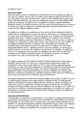 φυτοφάγου ζώου!!!
ΓΑΛΑ ΚΑΙ ΠΑΙΔΙΑ
Όλοι μας σχεδόν είμαστε πεπεισμένοι ότι το γάλα αποτελεί την πιο σημαντική τροφή για
την υγεία των παιδιών. Και αν τυχόν στο παιδί μας δεν αρέσει το γάλα και αρνείται να το
πιει, ανησυχούμε μην τυχόν και κινδυνεύσει η υγεία του! Οι παιδιάτροι και οι μαίες συχνά
δίνουν γάλα στα παιδιά στις μαιευτικές και παιδιατρικές κλινικές ενώ ακόμη θηλάζει ή θα
μπορούσε να θηλάσει, εξυπηρετώντας τα συμφέροντα μεγάλων εταιριών αγελαδινού
βρεφικού γάλακτος. Οι μητέρες φεύγοντας απο την μαιευτική κλινική παίρνουν συνταγή και
το κουτάκι με το γάλα σε σκόνη ενώ ο φυσικός θηλασμός παραγκωνίζεται ακόμα κι αν η
μητέρα δεν έχει σοβαρό πρόβλημα υγείας.
Οι παιδιάτροι συνηθίζουν να συμβουλέυουν τους γονείς να δίνουν καθημερινά γάλα στα
παιδιά τους για να εξασφαλιστεί η ανάπτυξη του και η καλή υγεία του. Η πραγματικότητα
δυστυχώς είναι πολύ διαφορετική. Οι έρευνες δείχνουν πως "τα βρέφη που καταναλώνουν
αγελαδινό γάλα έχουν 14 φορές μεγαλύτερη πιθανότητα να πεθάνουν από επιπλοκές
διάρροιας και 4 φορές μεγαλύτερη πιθανότητα να πεθάνουν από πνευμονία, σε σχέση με
τα βρέφη που τρέφονται με μητρικό γάλα. Ακόμα, ένας παράγοντας που έχει συνδεθεί με
το σύνδρομο αιφνίδιου θανάτου των βρεφών είναι η δυσανεξία και η αλλεργία στο
αγελαδινό γάλα. Χαρακτηριστικό είναι ότι στο αίμα όλων των παιδιών που ανέπτυξαν
σακχαρώδη διαβήτη τύπου 1, βρέθηκαν άπεπτες πρωτείνες γάλακτος, οι οποίες έχουν
κοινά αντιγόνα με τα κύτταρα που παράγουν την ινσουλίνη στο πάγκρεας. Το γάλα όμως
πρέπει να το αποφεύγουν και οι μητέρες που θηλάζουν! Και αυτό γιατί με το θηλασμό
μεταφέρονται στο παιδί είτε κάποια αντιγόνα του αγελαδινού γάλακτος, είτε κάποια
αντισώματα που η ίδια η μητέρα έχει προς το αγελαδινό γάλα.
Στα παιδιά, σύμφωνα με την American Academy of Allergy, Asthma and Immunology, το
αγελαδινό γάλα αποτελεί την πρώτη και τη σημαντικότερη αλλεργιογόνο τροφή. Και
υπολογίζει ότι πάνω από τα μισά παιδιά των Η.Π.Α. έχουν κάποια μορφή αλλεργικής
αντίδρασης στο γάλα. Μια συχνή εκδήλωση της αλλεργίας στο γάλα και στα γαλακτοκομικά
είναι η αυξημένη έκκριση βλέννας (μύξας), που μπορεί να οδηγήσει σε ρινίτιδα, βήχα,
βρογχίτιδα, άσθμα, πνευμονία και μολύνσεις των αυτιών. Παθήσεις που περνάνε μόλις
διακοπεί ή περιοριστεί η κατανάλωση αγελαδινού γάλακτος. Εκτός όμως από διάρροια, το
γάλα μπορεί να προξενήσει στα παιδιά και χρόνια δυσκοιλιότητα.
Ένα συχνό πρόβλημα στα παιδιά είναι η έλλειψη σιδήρου και η αναιμία. Το γάλα όπως και
τα γαλακτοκομικά προϊόντα είναι τροφές φτωχές σε σίδηρο και όταν τα γαλακτοκομικά
προϊόντα καταναλώνονται μαζί με τροφές που είναι πλούσια σε σίδηρο, εμποδίζουν την
πρόσληψή του από τον οργανισμό. Το γάλα έχει επίσης συσχετιστεί με την πρόκληση
αναιμίας από έλλειψη σιδήρου είναι ότι, λόγω αντιδράσεων των κυττάρων του εντέρου στις
πρωτεΐνες του γάλακτος, προκαλούνται μικρές αιμορραγίες στο επιθήλιο του εντέρου, με
αποτέλεσμα την απώλεια αίματος και -κατά συνέπεια- αυξημένες ανάγκες σε σίδηρο για
την αποκατάστασή του.
ΓΑΛΑ ΚΑΙ ΟΣΤΕΟΠΟΡΩΣΗ
Η πλειοψηφία των γιατρών και των διαιτολόγων υποστηρίζει ότι η καθημερινή κατανάλωση
γάλακτος και γαλακτοκομικών προϊόντων είναι μια απαραίτητη προϋπόθεση για υγιή οστά
και πρόληψη της οστεοπόρωσης στις γυναίκες λόγω της υψηλής περιεκτικότητάς τους σε
ασβέστιο. Οι απανταχού βιομηχανίες γάλακτος προσπαθούν να μας πείσουν ότι υπάρχουν
για ένα και μόνο λόγο: να παίρνουμε εμείς την πρωτεϊνη και ασβέστιο που τόσο
χρειαζόμαστε. Υπάρχει ένα παράδοξο στον ισχυρισμό αυτό. Εαν θεωρήσουμε ότι υπάρχει
 