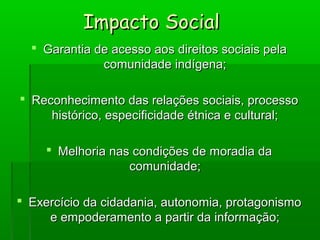 Impacto SocialImpacto Social
 Garantia de acesso aos direitos sociais pelaGarantia de acesso aos direitos sociais pela
comunidade indígena;comunidade indígena;
 Reconhecimento das relações sociais, processoReconhecimento das relações sociais, processo
histórico, especificidade étnica e cultural;histórico, especificidade étnica e cultural;
 Melhoria nas condições de moradia daMelhoria nas condições de moradia da
comunidade;comunidade;
 Exercício da cidadania, autonomia, protagonismoExercício da cidadania, autonomia, protagonismo
e empoderamento a partir da informação;e empoderamento a partir da informação;
 