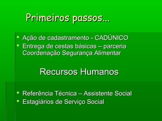  Ação de cadastramento - CADÚNICOAção de cadastramento - CADÚNICO
 Entrega de cestas básicas – parceriaEntrega de cestas básicas – parceria
Coordenação Segurança AlimentarCoordenação Segurança Alimentar
Recursos HumanosRecursos Humanos
 Referência Técnica – Assistente SocialReferência Técnica – Assistente Social
 Estagiários de Serviço SocialEstagiários de Serviço Social
Primeiros passos...Primeiros passos...
 
