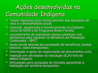Ações desenvolvidas naAções desenvolvidas na
Comunidade IndígenaComunidade Indígena
 Visitas regulares para monitoramento das situações deVisitas regulares para monitoramento das situações de
risco e vulnerabilidade social;risco e vulnerabilidade social;
 Inserção, atualização e monitoramento no CadastroInserção, atualização e monitoramento no Cadastro
Único do MDS e do Programa Bolsa Família;Único do MDS e do Programa Bolsa Família;
 Levantamento da população idosa e pessoas comLevantamento da população idosa e pessoas com
deficiência para ingresso no Benefício de Prestaçãodeficiência para ingresso no Benefício de Prestação
Continuada – BPC;Continuada – BPC;
 Apoio social através da concessão de benefícios (cestasApoio social através da concessão de benefícios (cestas
básicas, vales transportes);básicas, vales transportes);
 Orientação e apoio da organização de documentos civis;Orientação e apoio da organização de documentos civis;
 Inserção em atividades na educação (EJA) fora daInserção em atividades na educação (EJA) fora da
aldeia indígena;aldeia indígena;
 Articulação para conquista de moradia garantindo aArticulação para conquista de moradia garantindo a
habitação em território temporário;habitação em território temporário;
 