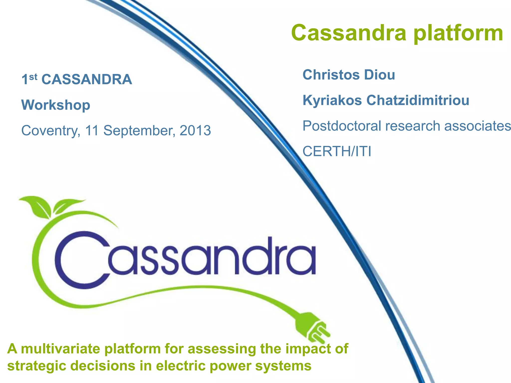 Cassandra platform
Christos Diou
Kyriakos Chatzidimitriou
Postdoctoral research associates
CERTH/ITI
A multivariate platform for assessing the impact of
strategic decisions in electric power systems
1st CASSANDRA
Workshop
Coventry, 11 September, 2013
 