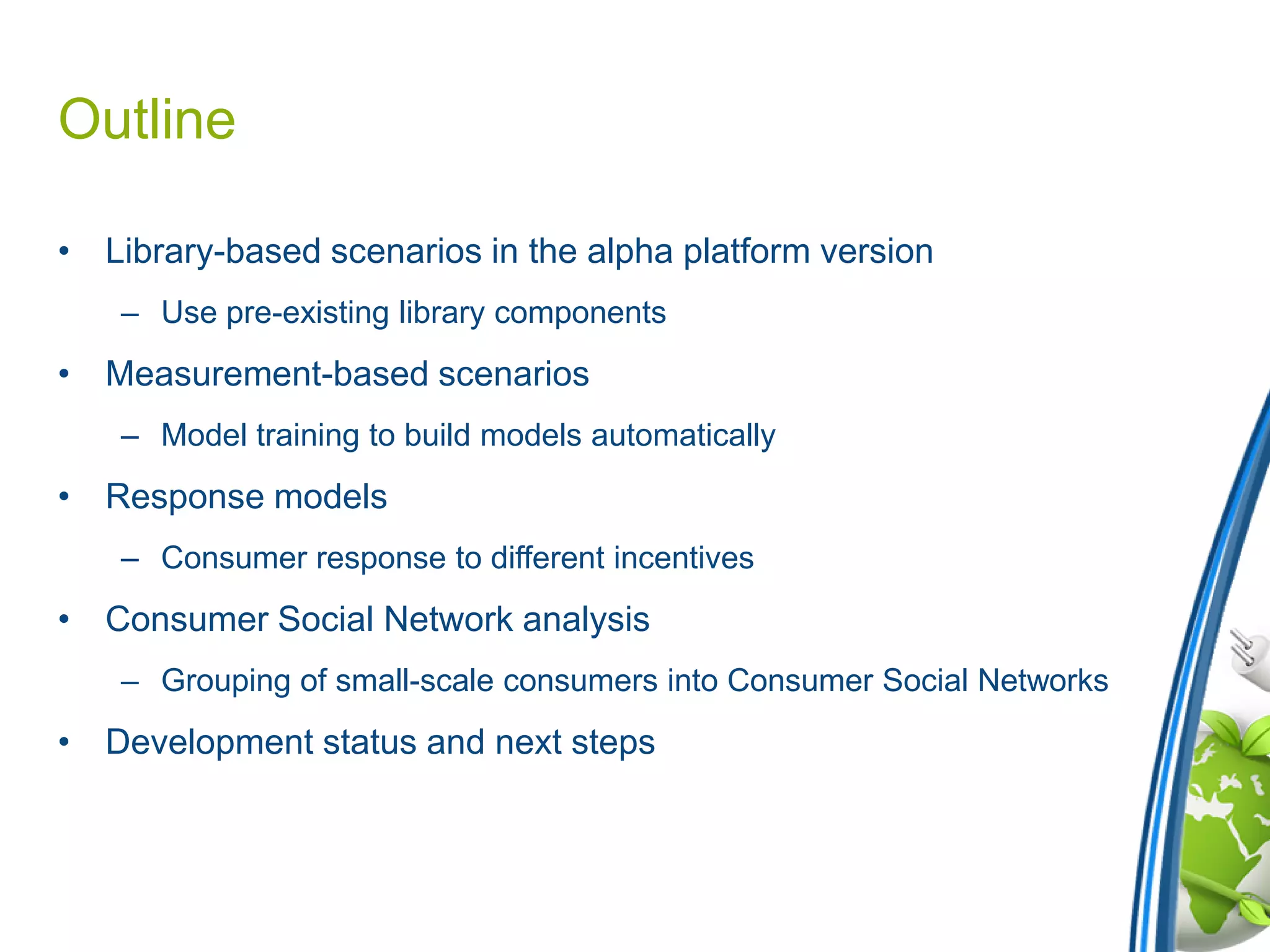 Outline
• Library-based scenarios in the alpha platform version
– Use pre-existing library components
• Measurement-based scenarios
– Model training to build models automatically
• Response models
– Consumer response to different incentives
• Consumer Social Network analysis
– Grouping of small-scale consumers into Consumer Social Networks
• Development status and next steps
 