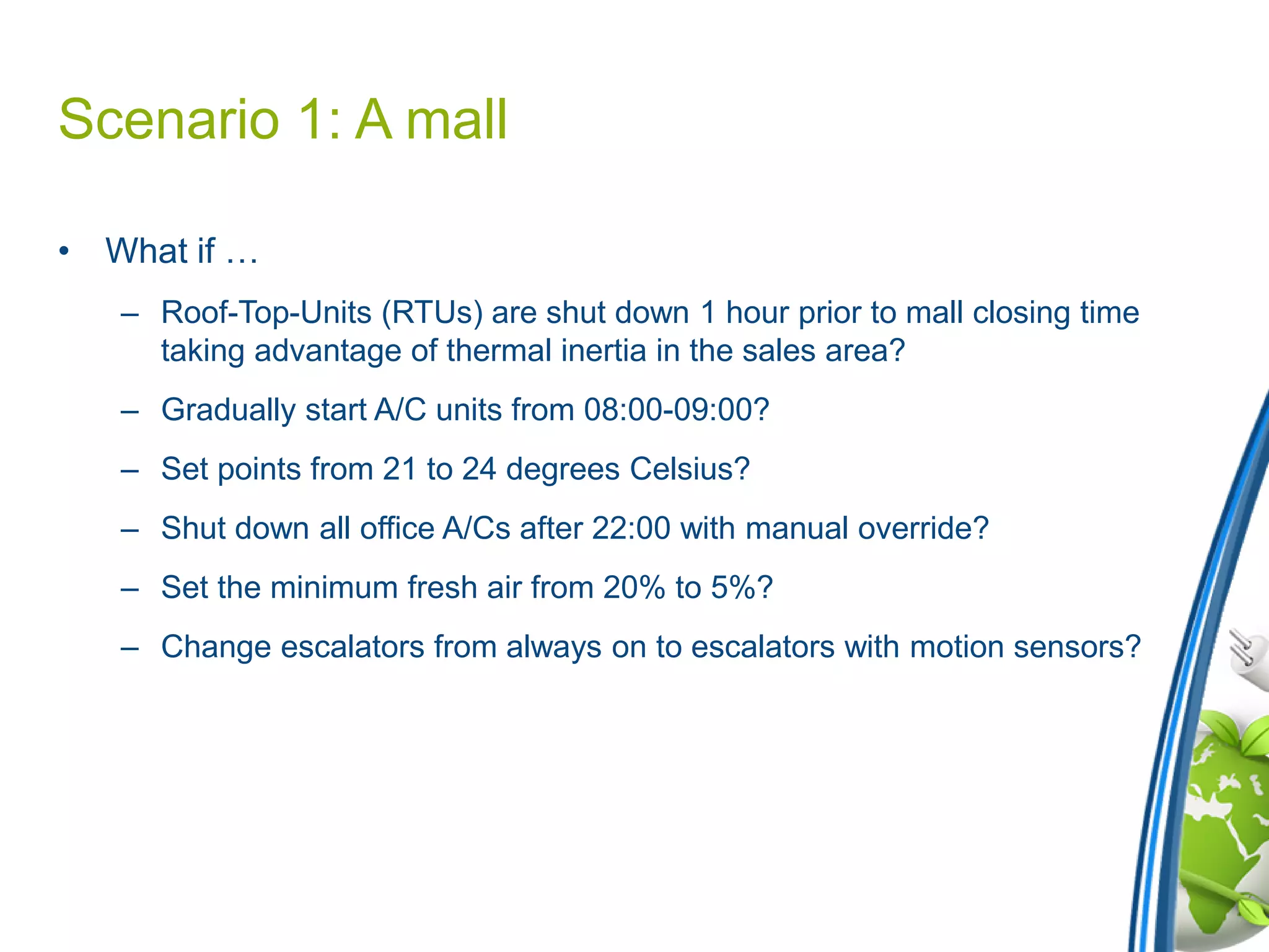Scenario 1: A mall
• What if …
– Roof-Top-Units (RTUs) are shut down 1 hour prior to mall closing time
taking advantage of thermal inertia in the sales area?
– Gradually start A/C units from 08:00-09:00?
– Set points from 21 to 24 degrees Celsius?
– Shut down all office A/Cs after 22:00 with manual override?
– Set the minimum fresh air from 20% to 5%?
– Change escalators from always on to escalators with motion sensors?
 