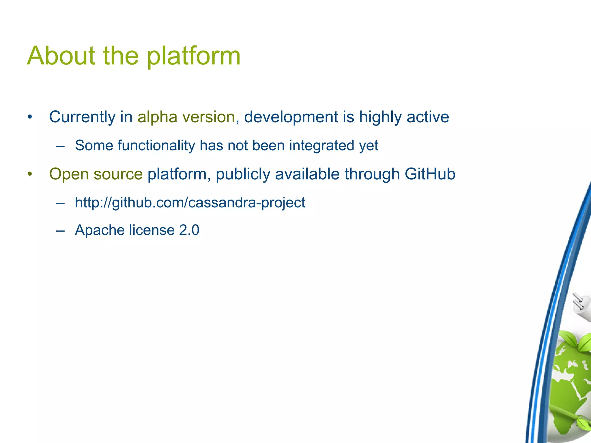About the platform
• Currently in alpha version, development is highly active
– Some functionality has not been integrated yet
• Open source platform, publicly available through GitHub
– http://github.com/cassandra-project
– Apache license 2.0
 