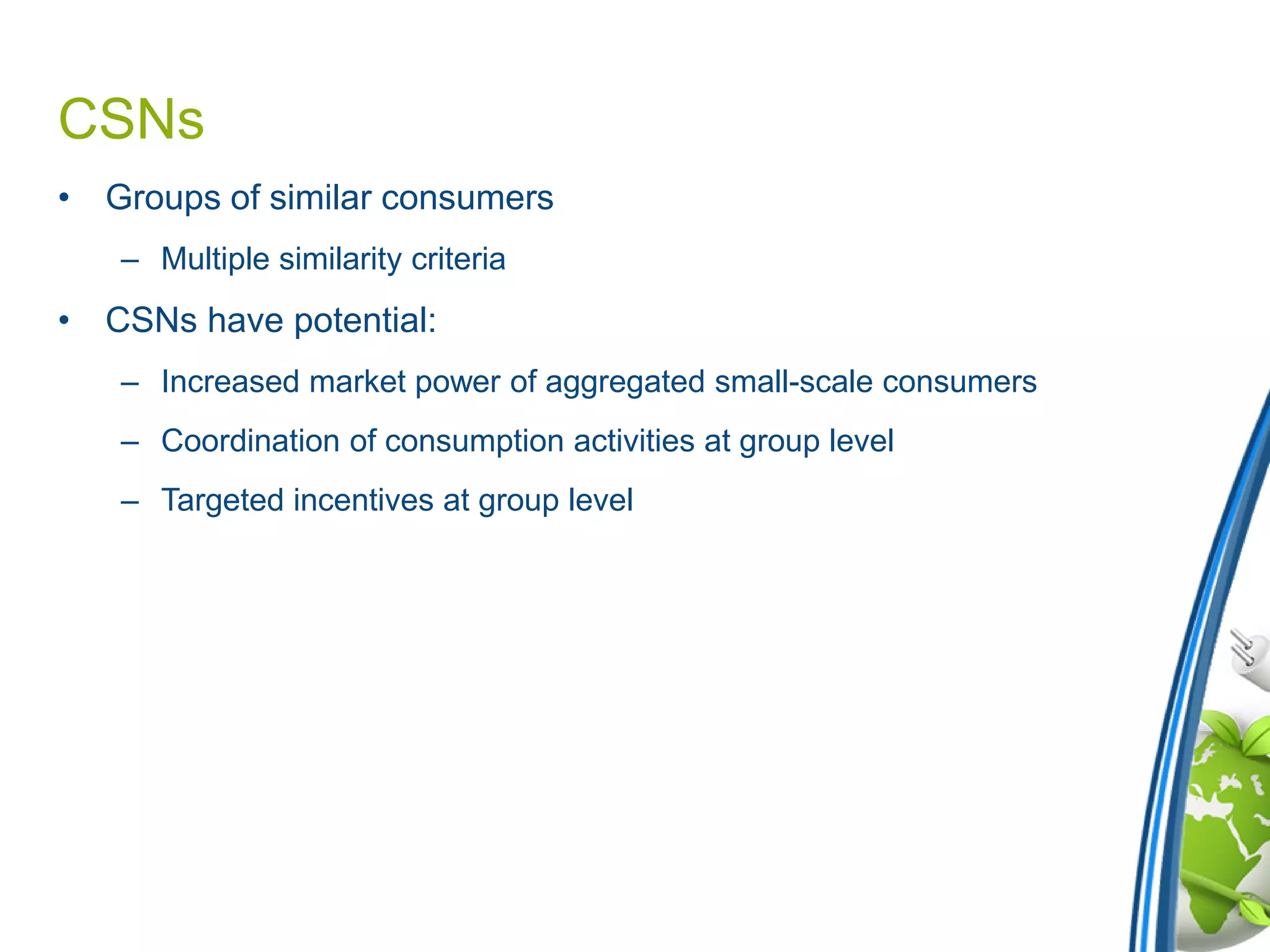 CSNs
• Groups of similar consumers
– Multiple similarity criteria
• CSNs have potential:
– Increased market power of aggregated small-scale consumers
– Coordination of consumption activities at group level
– Targeted incentives at group level
 