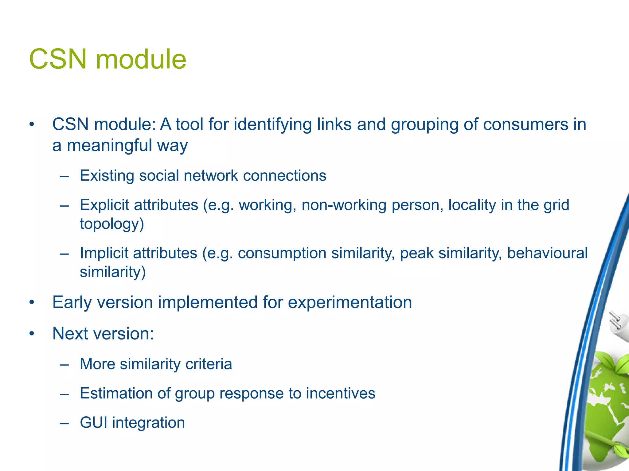 CSN module
• CSN module: A tool for identifying links and grouping of consumers in
a meaningful way
– Existing social network connections
– Explicit attributes (e.g. working, non-working person, locality in the grid
topology)
– Implicit attributes (e.g. consumption similarity, peak similarity, behavioural
similarity)
• Early version implemented for experimentation
• Next version:
– More similarity criteria
– Estimation of group response to incentives
– GUI integration
 