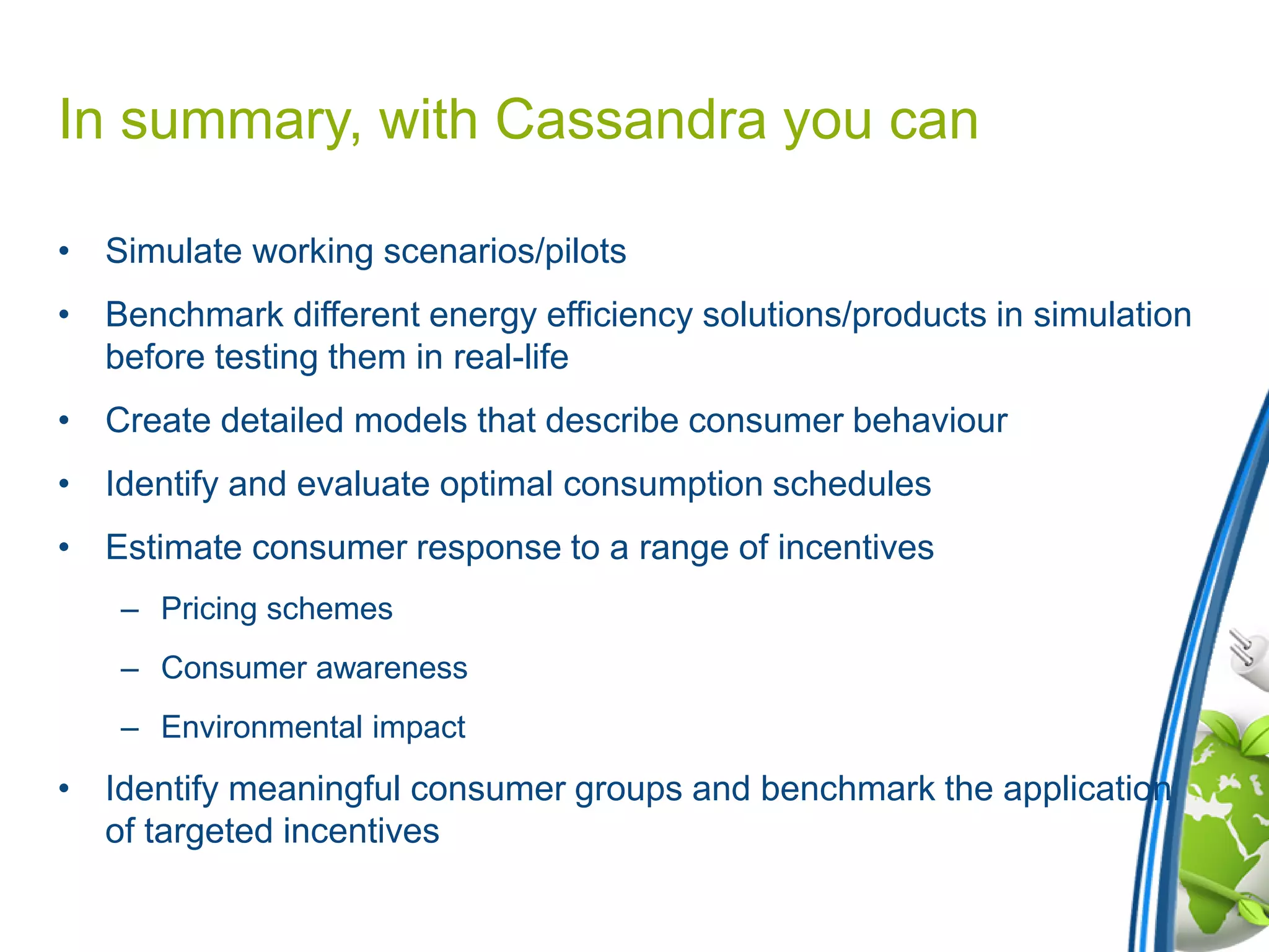 In summary, with Cassandra you can
• Simulate working scenarios/pilots
• Benchmark different energy efficiency solutions/products in simulation
before testing them in real-life
• Create detailed models that describe consumer behaviour
• Identify and evaluate optimal consumption schedules
• Estimate consumer response to a range of incentives
– Pricing schemes
– Consumer awareness
– Environmental impact
• Identify meaningful consumer groups and benchmark the application
of targeted incentives
 