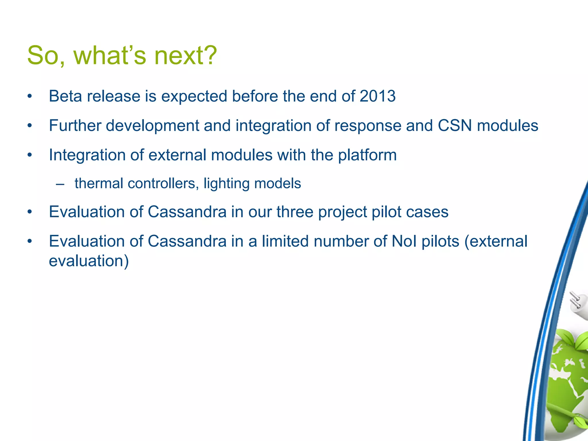So, what’s next?
• Beta release is expected before the end of 2013
• Further development and integration of response and CSN modules
• Integration of external modules with the platform
– thermal controllers, lighting models
• Evaluation of Cassandra in our three project pilot cases
• Evaluation of Cassandra in a limited number of NoI pilots (external
evaluation)
 