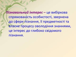 Пізнавальний інтерес – це вибіркова
спрямованість особистості, звернена
до сфери пізнання, її предметності та
власне процесу оволодіння знаннями,
це інтерес до глибоко свідомого
пізнання.
 
