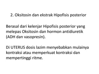 2. Oksitosin dan ekstrak Hipofisis posterior
Berasal dari kelenjar Hipofisis posterior yang
melepas Oksitosin dan hormon antidiuretik
(ADH dan vasopresin).
Di UTERUS dosis lazim menyebabkan mulainya
kontraksi atau memperkuat kontraksi dan
mempertinggi ritme.
 