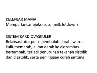 .
.
KELENJAR MAMA
Memperlancar ejeksi susu (milk letdown)
.
SISTEM KARDIOVASKULER
Relaksasi otot polos pembuluh darah, warna
kulit memerah, aliran darah ke ektremitas
bertambah, terjadi penurunan tekanan sistolik
dan diastolik, serta peninggian curah jantung
 
