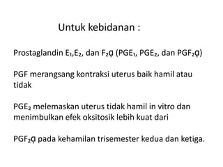 Untuk kebidanan :
Prostaglandin E₁,E₂, dan F₂ᾳ (PGE₁, PGE₂, dan PGF₂ᾳ)
PGF merangsang kontraksi uterus baik hamil atau
tidak
PGE₂ melemaskan uterus tidak hamil in vitro dan
menimbulkan efek oksitosik lebih kuat dari
PGF₂ᾳ pada kehamilan trisemester kedua dan ketiga.
 