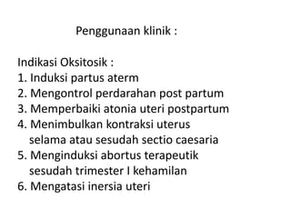 Penggunaan klinik :
Indikasi Oksitosik :
1. Induksi partus aterm
2. Mengontrol perdarahan post partum
3. Memperbaiki atonia uteri postpartum
4. Menimbulkan kontraksi uterus
selama atau sesudah sectio caesaria
5. Menginduksi abortus terapeutik
sesudah trimester I kehamilan
6. Mengatasi inersia uteri
 