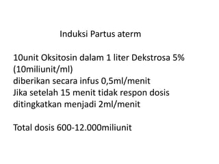 Induksi Partus aterm
.
10unit Oksitosin dalam 1 liter Dekstrosa 5%
(10miliunit/ml)
diberikan secara infus 0,5ml/menit
Jika setelah 15 menit tidak respon dosis
ditingkatkan menjadi 2ml/menit
.
Total dosis 600-12.000miliunit
 