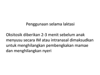 Penggunaan selama laktasi
Oksitosik diberikan 2-3 menit sebelum anak
menyusu secara IM atau intranasal dimaksudkan
untuk menghilangkan pembengkakan mamae
dan menghilangkan nyeri
 