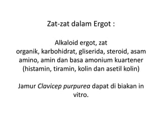 Zat-zat dalam Ergot :
.
Alkaloid ergot, zat
organik, karbohidrat, gliserida, steroid, asam
amino, amin dan basa amonium kuartener
(histamin, tiramin, kolin dan asetil kolin)
.
Jamur Clavicep purpurea dapat di biakan in
vitro.
 