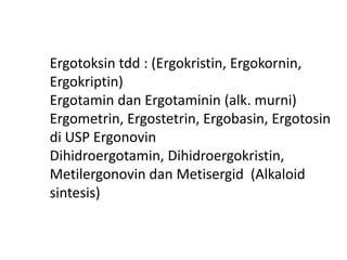 Hasil isolasi Alkaloid :.
Ergotoksin tdd : (Ergokristin, Ergokornin,
Ergokriptin)
Ergotamin dan Ergotaminin (alk. murni)
Ergometrin, Ergostetrin, Ergobasin, Ergotosin
di USP Ergonovin
Dihidroergotamin, Dihidroergokristin,
Metilergonovin dan Metisergid (Alkaloid
sintesis)
 