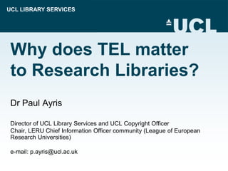 UCL LIBRARY SERVICES
Why does TEL matter
to Research Libraries?
Dr Paul Ayris
Director of UCL Library Services and UCL Copyright Officer
Chair, LERU Chief Information Officer community (League of European
Research Universities)
e-mail: p.ayris@ucl.ac.uk
 