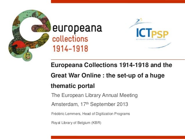 Europeana Collections 1914-1918 and the
Great War Online : the set-up of a huge
thematic portal
The European Library Annual Meeting
Amsterdam, 17th September 2013
Frédéric Lemmers, Head of Digitization Programs
Royal Library of Belgium (KBR)
 