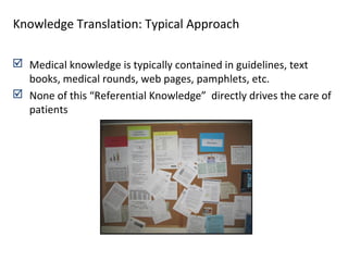  Medical knowledge is typically contained in guidelines, text
books, medical rounds, web pages, pamphlets, etc.
 None of this “Referential Knowledge” directly drives the care of
patients
Knowledge Translation: Typical Approach
 